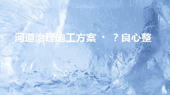 河道治理施工方案？良心整理！超實(shí)用！